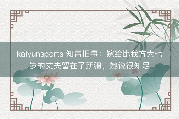 kaiyunsports 知青旧事:嫁给比我方大七岁的丈夫留在了新疆,她说很知足