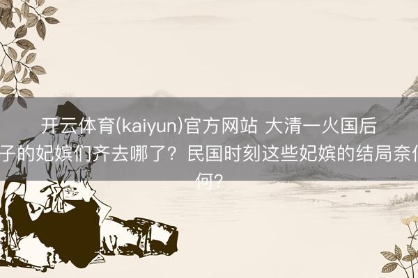 开云体育(kaiyun)官方网站 大清一火国后天子的妃嫔们齐去哪了？民国时刻这些妃嫔的结局奈何？