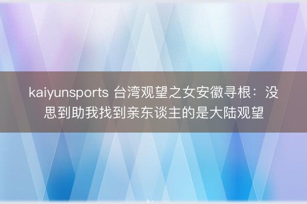 kaiyunsports 台湾观望之女安徽寻根:没思到助我找到亲东谈主的是大陆观望