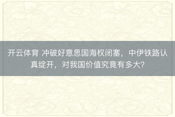 开云体育 冲破好意思国海权闭塞,中伊铁路认真绽开,对我国价值究竟有多大?