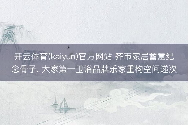 开云体育(kaiyun)官方网站 齐市家居蓄意纪念骨子， 大家第一卫浴品牌乐家重构空间递次