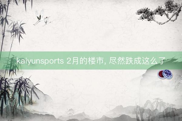 kaiyunsports 2月的楼市， 尽然跌成这么了