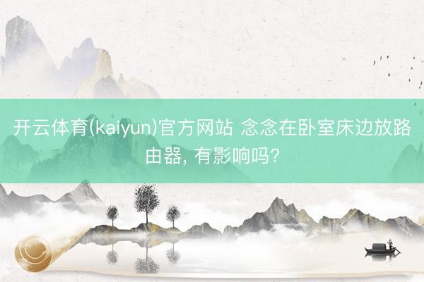 开云体育(kaiyun)官方网站 念念在卧室床边放路由器， 有影响吗?