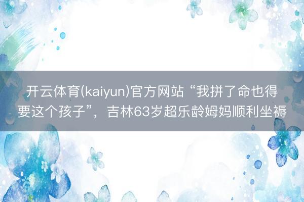 开云体育(kaiyun)官方网站 “我拼了命也得要这个孩子”，吉林63岁超乐龄姆妈顺利坐褥