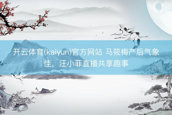 开云体育(kaiyun)官方网站 马筱梅产后气象佳，汪小菲直播共享趣事