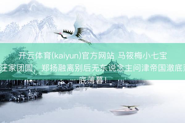 开云体育(kaiyun)官方网站 马筱梅小七宝落地汪家团圆，郑扬融离别后无东说念主问津帝国澈底薄暮！