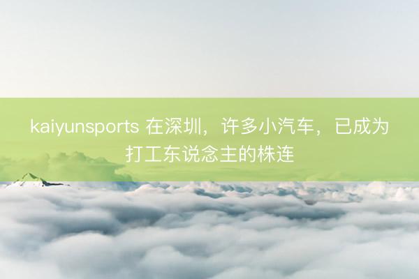 kaiyunsports 在深圳,许多小汽车,已成为打工东说念主的株连