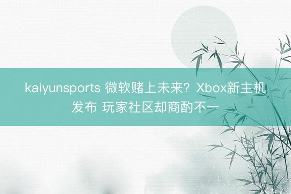 kaiyunsports 微软赌上未来？Xbox新主机发布 玩家社区却商酌不一