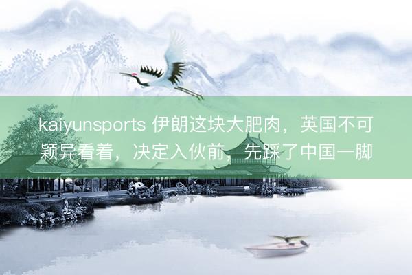 kaiyunsports 伊朗这块大肥肉，英国不可颖异看着，决定入伙前，先踩了中国一脚