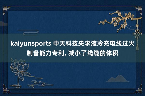 kaiyunsports 中天科技央求液冷充电线过火制备能力专利， 减小了线缆的体积