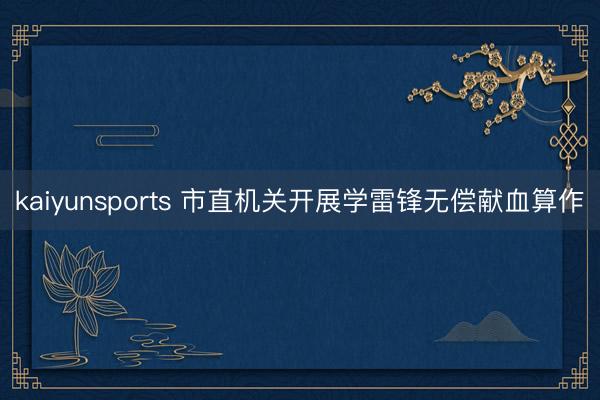 kaiyunsports 市直机关开展学雷锋无偿献血算作