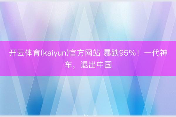 开云体育(kaiyun)官方网站 暴跌95%！一代神车，退出中国