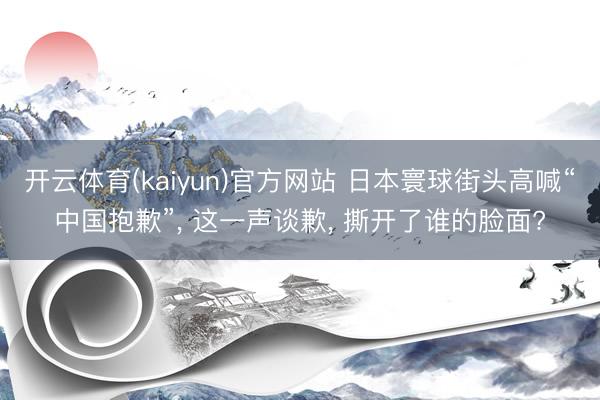 开云体育(kaiyun)官方网站 日本寰球街头高喊“中国抱歉”， 这一声谈歉， 撕开了谁的脸面?
