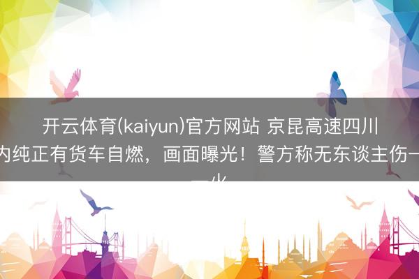 开云体育(kaiyun)官方网站 京昆高速四川境内纯正有货车自燃，画面曝光！警方称无东谈主伤一火