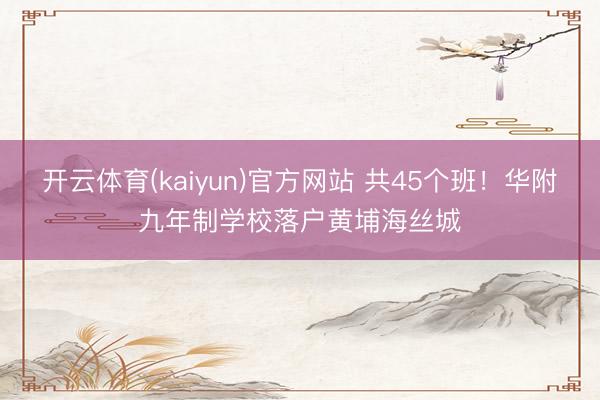 开云体育(kaiyun)官方网站 共45个班！华附九年制学校落户黄埔海丝城