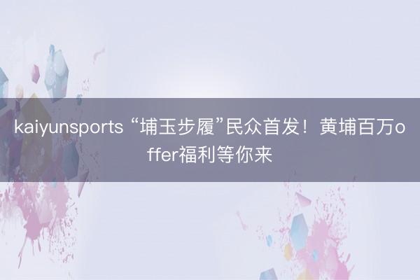 kaiyunsports “埔玉步履”民众首发!黄埔百万offer福利等你来