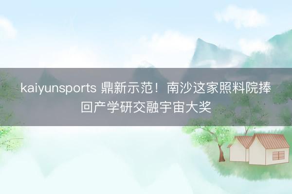 kaiyunsports 鼎新示范！南沙这家照料院捧回产学研交融宇宙大奖