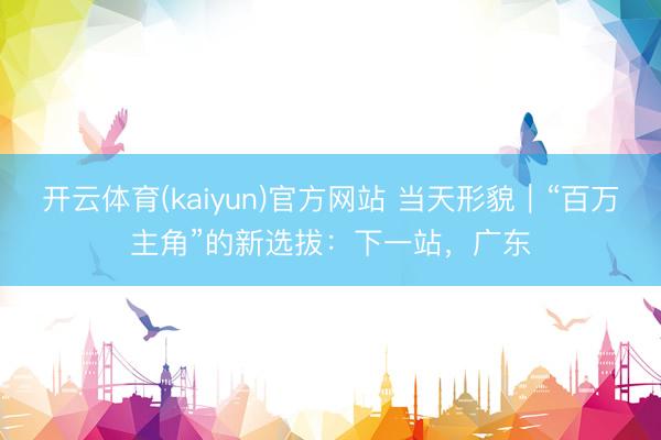 开云体育(kaiyun)官方网站 当天形貌|“百万主角”的新选拔:下一站,广东