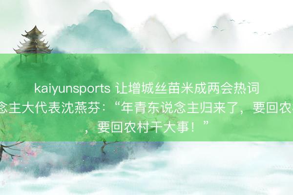kaiyunsports 让增城丝苗米成两会热词！寰宇东说念主大代表沈燕芬：“年青东说念主归来了，要回农村干大事！”