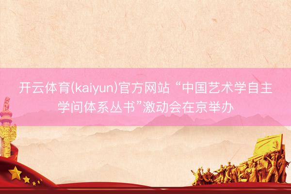 开云体育(kaiyun)官方网站 “中国艺术学自主学问体系丛书”激动会在京举办