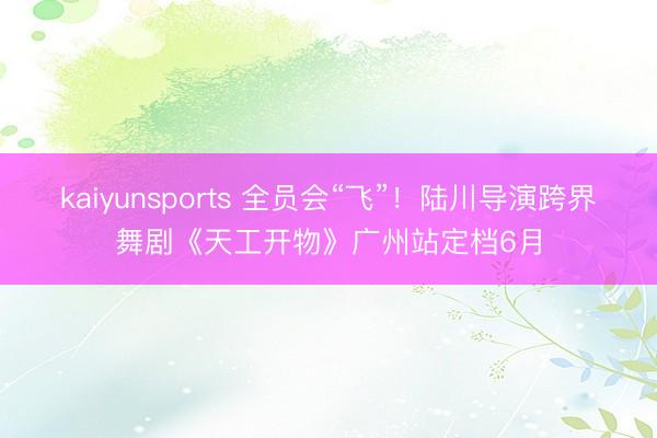 kaiyunsports 全员会“飞”!陆川导演跨界舞剧《天工开物》广州站定档6月