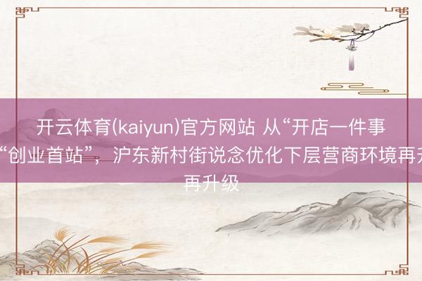 开云体育(kaiyun)官方网站 从“开店一件事”到“创业首站”,沪东新村街说念优化下层营商环境再升级