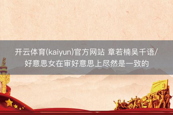 开云体育(kaiyun)官方网站 章若楠吴千语/好意思女在审好意思上尽然是一致的