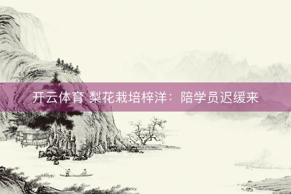 开云体育 梨花栽培梓洋：陪学员迟缓来