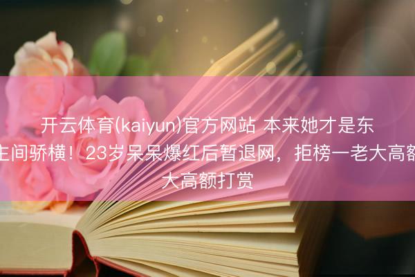 开云体育(kaiyun)官方网站 本来她才是东说念主间骄横！23岁呆呆爆红后暂退网，拒榜一老大高额打赏