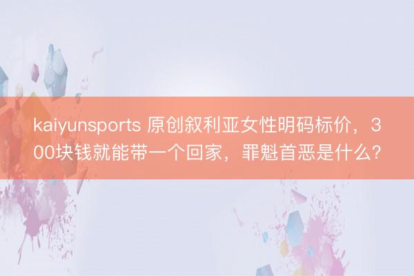 kaiyunsports 原创叙利亚女性明码标价,300块钱就能带一个回家,罪魁首恶是什么?