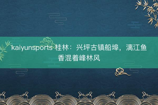 kaiyunsports 桂林：兴坪古镇船埠，漓江鱼香混着峰林风