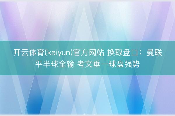 开云体育(kaiyun)官方网站 换取盘口:曼联平半球全输 考文垂一球盘强势