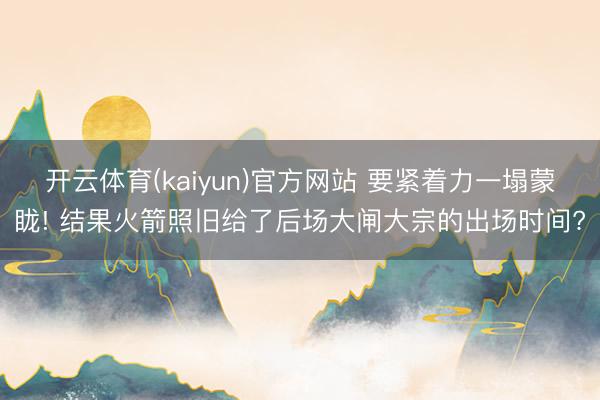 开云体育(kaiyun)官方网站 要紧着力一塌蒙眬! 结果火箭照旧给了后场大闸大宗的出场时间?