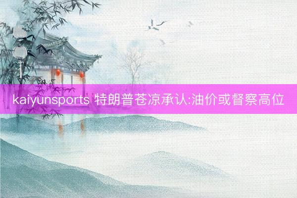 kaiyunsports 特朗普苍凉承认:油价或督察高位