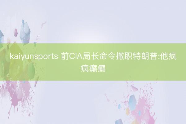 kaiyunsports 前CIA局长命令撤职特朗普:他疯疯癫癫