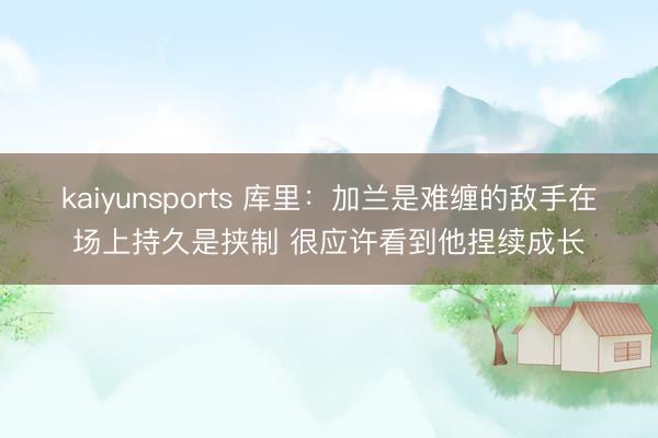 kaiyunsports 库里：加兰是难缠的敌手在场上持久是挟制 很应许看到他捏续成长