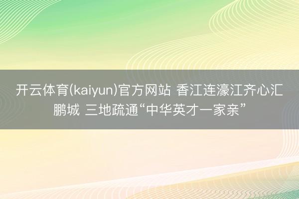 开云体育(kaiyun)官方网站 香江连濠江齐心汇鹏城 三地疏通“中华英才一家亲”