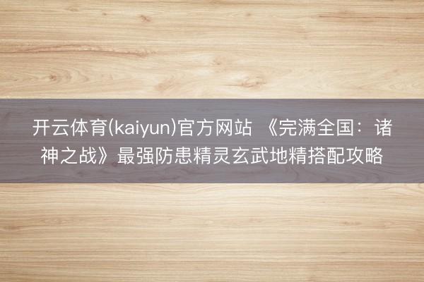 开云体育(kaiyun)官方网站 《完满全国：诸神之战》最强防患精灵玄武地精搭配攻略