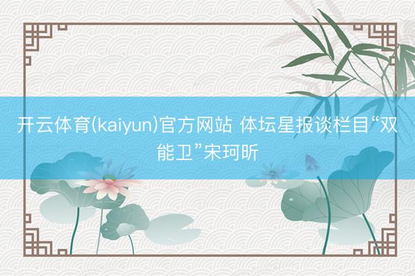 开云体育(kaiyun)官方网站 体坛星报谈栏目“双能卫”宋珂昕
