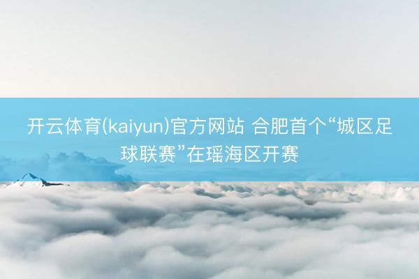 开云体育(kaiyun)官方网站 合肥首个“城区足球联赛”在瑶海区开赛