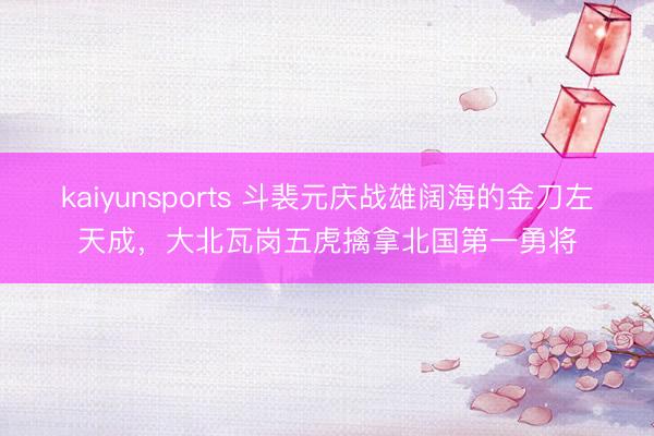 kaiyunsports 斗裴元庆战雄阔海的金刀左天成，大北瓦岗五虎擒拿北国第一勇将