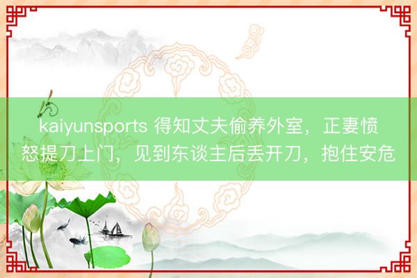 kaiyunsports 得知丈夫偷养外室，正妻愤怒提刀上门，见到东谈主后丢开刀，抱住安危