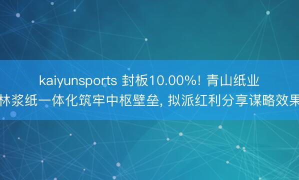 kaiyunsports 封板10.00%! 青山纸业林浆纸一体化筑牢中枢壁垒， 拟派红利分享谋略效果