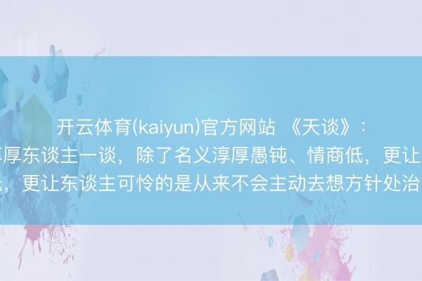 开云体育(kaiyun)官方网站 《天谈》：相处潜入你会发现，跟淳厚东谈主一谈，除了名义淳厚愚钝、情商低，更让东谈主可怜的是从来不会主动去想方针处治问题，但愿你不是