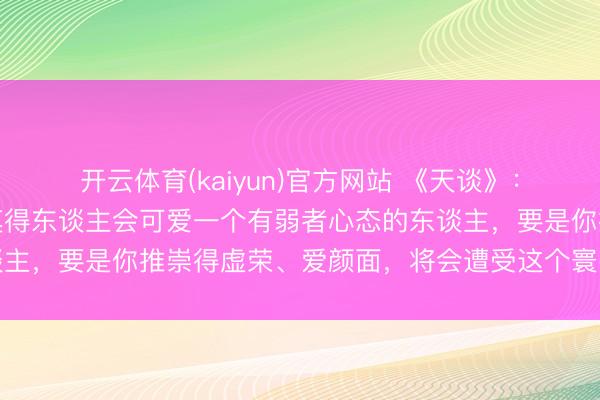 开云体育(kaiyun)官方网站 《天谈》：东谈主际往复中，险些莫得东谈主会可爱一个有弱者心态的东谈主，要是你推崇得虚荣、爱颜面，将会遭受这个寰宇最大的坏心
