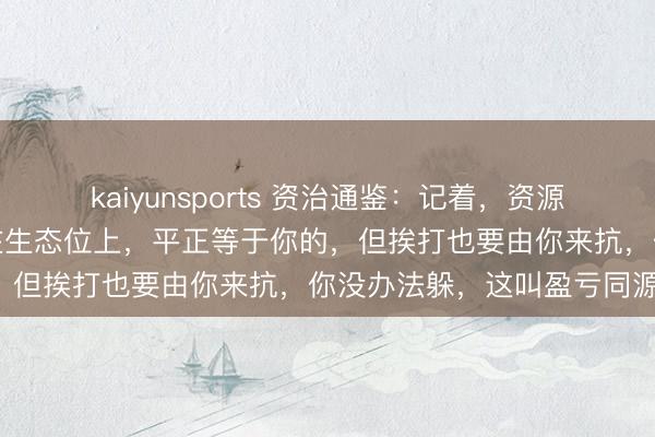 kaiyunsports 资治通鉴：记着，资源的分派随着生态位走，站在生态位上，平正等于你的，但挨打也要由你来抗，你没办法躲，这叫盈亏同源！