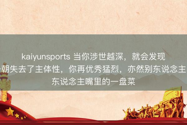 kaiyunsports 当你涉世越深，就会发现：东说念主一朝失去了主体性，你再优秀猛烈，亦然别东说念主嘴里的一盘菜