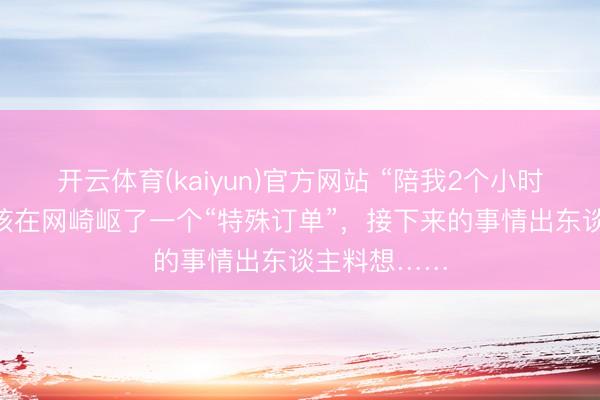 开云体育(kaiyun)官方网站 “陪我2个小时”，24岁女孩在网崎岖了一个“特殊订单”，接下来的事情出东谈主料想……