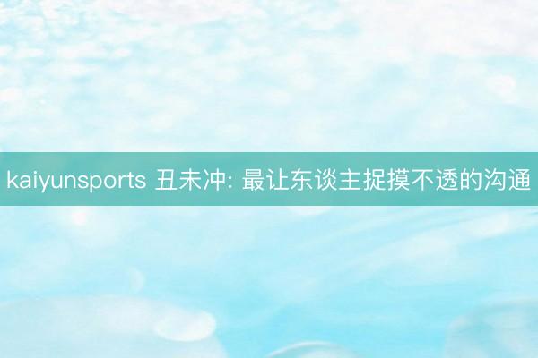 kaiyunsports 丑未冲: 最让东谈主捉摸不透的沟通