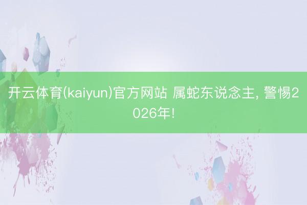 开云体育(kaiyun)官方网站 属蛇东说念主， 警惕2026年!